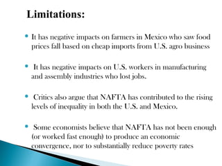 Limitations:
 It has negative impacts on farmers in Mexico who saw food
prices fall based on cheap imports from U.S. agro business
 It has negative impacts on U.S. workers in manufacturing
and assembly industries who lost jobs.
 Critics also argue that NAFTA has contributed to the rising
levels of inequality in both the U.S. and Mexico.
 Some economists believe that NAFTA has not been enough
(or worked fast enough) to produce an economic
convergence, nor to substantially reduce poverty rates
 