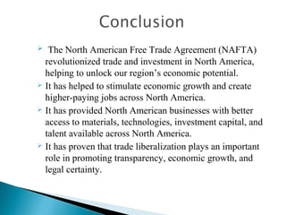  The North American Free Trade Agreement (NAFTA)
revolutionized trade and investment in North America,
helping to unlock our region’s economic potential.
 It has helped to stimulate economic growth and create
higher-paying jobs across North America.
 It has provided North American businesses with better
access to materials, technologies, investment capital, and
talent available across North America.
 It has proven that trade liberalization plays an important
role in promoting transparency, economic growth, and
legal certainty.
 