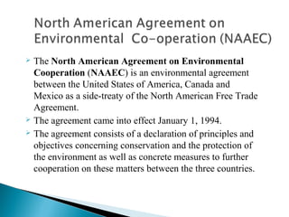  The North American Agreement on Environmental
Cooperation (NAAEC) is an environmental agreement 
between the United States of America, Canada and 
Mexico as a side-treaty of the North American Free Trade 
Agreement. 
 The agreement came into effect January 1, 1994.
 The agreement consists of a declaration of principles and 
objectives concerning conservation and the protection of 
the environment as well as concrete measures to further 
cooperation on these matters between the three countries. 
 
