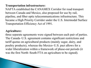 Transportation infrastructure:
NAFTA established the CANAMEX Corridor for road transport 
between Canada and Mexico, also proposed for use by rail, 
pipeline, and fiber optic telecommunications infrastructure. This 
became a High Priority Corridor under the U.S. Intermodal Surface 
Transportation Efficiency Act of 1991.
Agriculture:
three separate agreements were signed between each pair of parties. 
The Canada–U.S. agreement contains significant restrictions and 
tariff quotas on agricultural products (mainly sugar, dairy, and 
poultry products), whereas the Mexico–U.S. pact allows for a 
wider liberalization within a framework of phase-out periods (it 
was the first North–South FTA on agriculture to be signed).
 