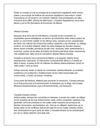Existe un consejo el cual se encarga de la cooperación regulatoria entre ambos
países y se encarga de fortificar los procesos regulatorios para reducir costos
innecesarios en el comercio y la inversión bilateral; Esta encabezado por altos
directivos de la OIRA (Oficina de Información y Asuntos Regulatorios) de la casa
blanca y por la SE (Secretaria de Economía) de México.
-Mexico-Canada:
Después de la firma del TLCAN México y Canadá se han convertido en
importantes socios estratégicos, el número de actividades entre ambos países ha
tenido un crecimiento notable en los últimos anos, siempre se han caracterizado
por tener una relación de compromiso político sostenido y por mantener un diálogo
continuo en el ámbito bilateral, dentro de estos diálogos se discuten diversos
temas desde consultas periódicas de alto nivel, reuniones entre parlamentarios y
reuniones cumbre de los jefes de Estado de América del Norte hasta mecanismos
más establecidos, tales como la innovadora Alianza Mexico-Canada
Canadá es el tercer socio comercial de México y el segundo destino de las
exportaciones mexicanas. El intercambio comercial entre México y Canadá se
elevó 9 veces, al pasar de $4 mil millones de dólares estadounidenses (mmd) en
1993 a $36.1 mmd en 2014.
Ambas naciones tienen el interés de incrementar substancialmente la movilidad
académica y la ampliación y fortalecimiento de las redes binacionales del
conocimiento, a través de nuevas iniciativas.
Como parte del esfuerzo trilateral para promover la innovación, Canadá participa
en el Subcomité para el Emprendimiento Encabezado por la Mujer del Consejo
Mexicano-Estadounidense para el Emprendimiento y la Innovación.
-Canadá–Estados Unidos:
Ambos países siempre han coincidido en intereses comunes los cuales se reflejan
en los acuerdos de los que ambos forman parte, ambos comparten aspectos muy
generales como los principios en los cuales están basados sus principios de
libertad, democracia, oportunidades, etc. Esto se ve reflejado desde hace ya un
tiempo atrás en los conflictos bélicos del siglo XX en los cuales Estados Unidos
tuvo participación en gran parte de estos, y Canadá siempre se ha caracterizado
por ser un aliado estrecho para este país.
 