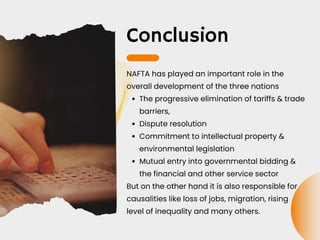 Conclusion
The progressive elimination of tariffs & trade
barriers,
Dispute resolution
Commitment to intellectual property &
environmental legislation
Mutual entry into governmental bidding &
the financial and other service sector
NAFTA has played an important role in the
overall development of the three nations
But on the other hand it is also responsible for
causalities like loss of jobs, migration, rising
level of inequality and many others.
 