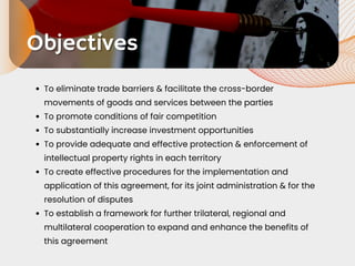 Objectives
Objectives
To eliminate trade barriers & facilitate the cross-border
movements of goods and services between the parties
To promote conditions of fair competition
To substantially increase investment opportunities
To provide adequate and effective protection & enforcement of
intellectual property rights in each territory
To create effective procedures for the implementation and
application of this agreement, for its joint administration & for the
resolution of disputes
To establish a framework for further trilateral, regional and
multilateral cooperation to expand and enhance the benefits of
this agreement
 