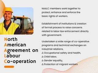 North
American
Agreement on
Labour
Co-operation
NAALC members work together to
protect, enhance and enforce the
basic rights of workers.
Establishment of institutions & creation
of formal process to raise concerns
related to labor law enforcement directly
with government.
Undertaken a wide range of co-operative
programs and technical exchanges on
industrial relations,
∆ Occupational safety and health,
∆ Child labor,
∆ Gender equality,
∆ Protection of migrant workers
 