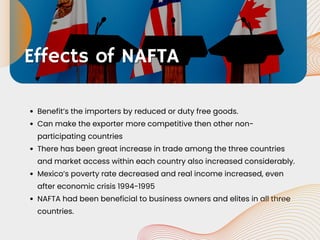 Benefit’s the importers by reduced or duty free goods.
Can make the exporter more competitive then other non-
participating countries
There has been great increase in trade among the three countries
and market access within each country also increased considerably.
Mexico’s poverty rate decreased and real income increased, even
after economic crisis 1994-1995
NAFTA had been beneficial to business owners and elites in all three
countries.
Effects of NAFTA
Effects of NAFTA
 