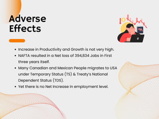 Adverse
Effects
Increase in Productivity and Growth is not very high.
NAFTA resulted in a Net loss of 394,834 Jobs in First
three years itself.
Many Canadian and Mexican People migrates to USA
under Temporary Status (TS) & Treaty’s National
Dependent Status (TDS).
Yet there is no Net Increase in employment level.
 