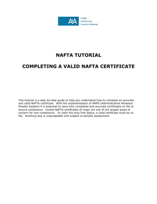 NAFTA TUTORIAL
COMPLETING A VALID NAFTA CERTIFICATE
This tutorial is a step-by-step guide to help you understand how to complete an accurate
and valid NAFTA certificate. With the implementation of AMPS (Administrative Monetary
Penalty System) it is essential to have fully completed and accurate certificates on file to
ensure compliance. Invalid NAFTA certificates of origin are one of the largest areas of
concern for non-compliance. To claim the duty free status, a valid certificate must be on
file. Anything less is unacceptable and subject to penalty assessment.
 