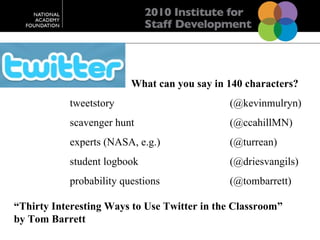 What can you say in 140 characters? tweetstory  (@kevinmulryn) scavenger hunt (@ccahillMN) experts (NASA, e.g.) (@turrean) student logbook (@driesvangils) probability questions (@tombarrett) “ Thirty Interesting Ways to Use Twitter in the Classroom” by Tom Barrett  