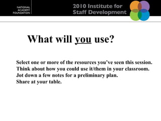 Select one or more of the resources you’ve seen this session. Think about how you could use it/them in your classroom. Jot down a few notes for a preliminary plan. Share at your table. What will  you  use? 