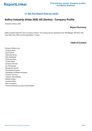 Find Industry reports, Company profiles
ReportLinker                                                                    and Market Statistics



                                                >> Get this Report Now by email!

Naftna Industrija Srbije (NIS) AD (Serbia) - Company Profile
Published on March 2009

                                                                                                         Report Summary

Naftna Industrija Srbije AD is the oil company of Serbia. The company has four operational units: NIS-Naftagas; NIS-Petrol; NIS-
Tecni Naftni Gas (TNG) and NIS-Ugostiteljstvo i Turizam.




                                                                                                          Table of Content

Company Profiles cover:
' Company Name
' Stock Symbol
' Alternative Names
' Date Established
' Corporate History
' Contact Details
' Company Overview
' No of Employees
' Management Boards
' Shareholders/Investors
' Subsidiaries & Affiliated companies:
' Products / Services
' Capacity / Raw Materials
' Markets & Sales
' Investment Plans
' Main Competitors
' Financial Information and Key Financial Ratios




Naftna Industrija Srbije (NIS) AD (Serbia) - Company Profile                                                                 Page 1/3
 