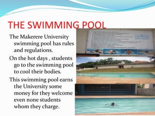 THE SWIMMING POOL
The Makerere University
swimming pool has rules
and regulations.
On the hot days , students
go to the swimming pool
to cool their bodies.
This swimming pool earns
the University some
money for they welcome
even none students
whom they charge.
 
