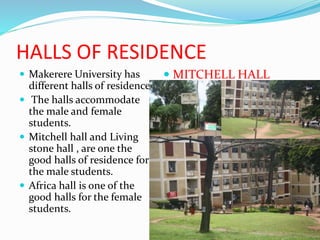 HALLS OF RESIDENCE
 Makerere University has
different halls of residence.
 The halls accommodate
the male and female
students.
 Mitchell hall and Living
stone hall , are one the
good halls of residence for
the male students.
 Africa hall is one of the
good halls for the female
students.
 MITCHELL HALL
 
