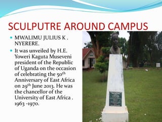 SCULPUTRE AROUND CAMPUS
 MWALIMU JULIUS K .
NYERERE.
 It was unveiled by H.E.
Yoweri Kaguta Museveni
president of the Republic
of Uganda on the occasion
of celebrating the 50th
Anniversary of East Africa
on 29th June 2013. He was
the chancellor of the
University of East Africa .
1963 -1970.
 
