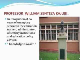 PROFESSOR WILLIAM SENTEZA KAJUBI.
 In recognition of 60
years of exemplary
service to the education
trainer , administrator ,
of tertiary institutions
and education policy
advisor.
 “ Knowledge is wealth “
 