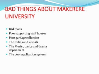 BAD THINGS ABOUT MAKERERE
UNIVERSITY
 Bad roads
 Poor supporting staff houses
 Poor garbage collection
 The toilets and urinals
 The Music , dance and drama
department
 The poor application system.
 
