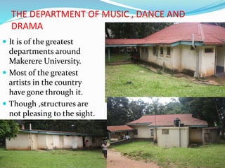 THE DEPARTMENT OF MUSIC , DANCE AND
DRAMA
 It is of the greatest
departments around
Makerere University.
 Most of the greatest
artists in the country
have gone through it.
 Though ,structures are
not pleasing to the sight.
 