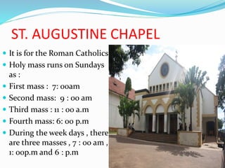 ST. AUGUSTINE CHAPEL
 It is for the Roman Catholics
 Holy mass runs on Sundays
as :
 First mass : 7: 00am
 Second mass: 9 : 00 am
 Third mass : 11 : 00 a.m
 Fourth mass: 6: 00 p.m
 During the week days , there
are three masses , 7 : 00 am ,
1: 00p.m and 6 : p.m
 