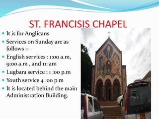 ST. FRANCISIS CHAPEL
 It is for Anglicans
 Services on Sunday are as
follows :-
 English services : 1:00 a.m,
9:00 a.m , and 11: am
 Lugbara service : 1 :00 p.m
 Youth service 4 :00 p.m
 It is located behind the main
Administration Building.
 