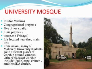 UNIVERSITY MOSQUE
 It is for Muslims
 Congregational prayers :-
 Five times a daily.
 Juma prayers :-
 1:00 p.m ( Fridays )
 It is located near the , main
gate
 Conclusion , many of
Makerere University students
go to different places of
worship around campus.
Others places of worship
include:-Full Gospel church ,
and the SDA church.
 