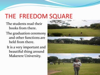 THE FREEDOM SQUARE
The students read their
books from there.
The graduation ceremony
and other functions are
held from there.
It is a very important and
beautiful thing around
Makerere University.
 