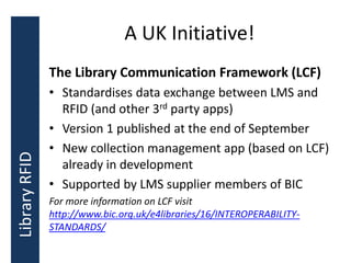 A UK Initiative!
The Library Communication Framework (LCF)
• Standardises data exchange between LMS and
RFID (and other 3rd party apps)
• Version 1 published at the end of September
• New collection management app (based on LCF)
already in development
• Supported by LMS supplier members of BIC
For more information on LCF visit
http://www.bic.org.uk/e4libraries/16/INTEROPERABILITY-
STANDARDS/
LibraryRFID
 