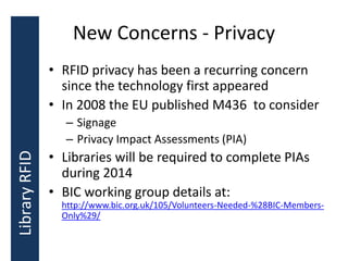 New Concerns - Privacy
• RFID privacy has been a recurring concern
since the technology first appeared
• In 2008 the EU published M436 to consider
– Signage
– Privacy Impact Assessments (PIA)
• Libraries will be required to complete PIAs
during 2014
• BIC working group details at:
http://www.bic.org.uk/105/Volunteers-Needed-%28BIC-Members-
Only%29/
LibraryRFID
 