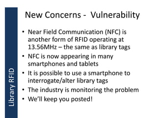 New Concerns - Vulnerability
• Near Field Communication (NFC) is
another form of RFID operating at
13.56MHz – the same as library tags
• NFC is now appearing in many
smartphones and tablets
• It is possible to use a smartphone to
interrogate/alter library tags
• The industry is monitoring the problem
• We’ll keep you posted!
LibraryRFID
 