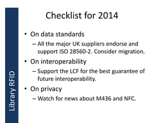 Checklist for 2014
• On data standards
– All the major UK suppliers endorse and
support ISO 28560-2. Consider migration.
• On interoperability
– Support the LCF for the best guarantee of
future interoperability.
• On privacy
– Watch for news about M436 and NFC.
LibraryRFID
 