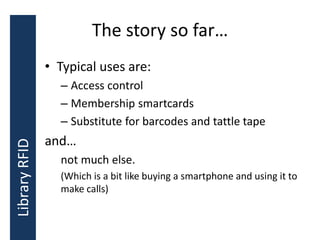 The story so far…
• Typical uses are:
– Access control
– Membership smartcards
– Substitute for barcodes and tattle tape
and…
not much else.
(Which is a bit like buying a smartphone and using it to
make calls)
LibraryRFID
 