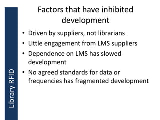 Factors that have inhibited
development
• Driven by suppliers, not librarians
• Little engagement from LMS suppliers
• Dependence on LMS has slowed
development
• No agreed standards for data or
frequencies has fragmented development
LibraryRFID
 