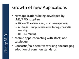 Growth of new Applications
• New applications being developed by
LMS/RFID suppliers
– UK – offline circulation, stock management
– Australia - supply chain monitoring, consortia
working
– US – ILL routing
• Mobile apps interacting with stock, not
catalogue
• Consortia/co-operative working encouraging
adoption of common standards
LibraryRFID
 