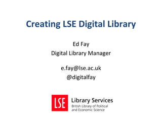 Creating LSE Digital Library
                Ed Fay
      Digital Library Manager

         e.fay@lse.ac.uk
           @digitalfay
 