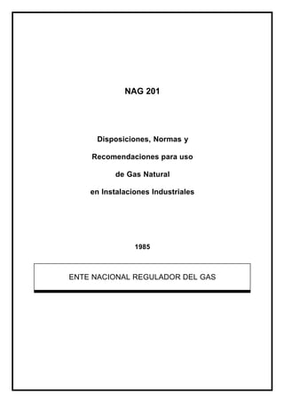 NAG 201
Disposiciones, Normas y
Recomendaciones para uso
de Gas Natural
en Instalaciones Industriales
1985
ENTE NACIONAL REGULADOR DEL GAS
 
