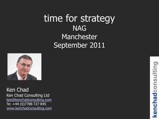 time for strategy
                                 NAG
                              Manchester
                            September 2011




                                             kenchadconsulting
Ken Chad
Ken Chad Consulting Ltd
ken@kenchadconsulting.com
Te: +44 (0)7788 727 845
www.kenchadconsulting.com
 