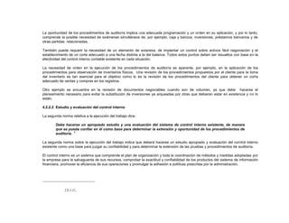 La oportunidad de los procedimientos de auditoría implica una adecuada programación y un orden en su aplicación, y por lo tanto,
comprende la posible necesidad de exámenes simultáneos de, por ejemplo, caja y bancos, inversiones, préstamos bancarios y de
otras partidas relacionadas.
También puede requerir la necesidad de un elemento de sorpresa, de implantar un control sobre activos fácil negociación y el
establecimiento de un corte adecuado a una fecha distinta a la del balance. Todos estos puntos deben ser resueltos con base en la
efectividad del control interno contable existente en cada situación.
La necesidad de orden en la ejecución de los procedimientos de auditoría es aparente, por ejemplo, en la aplicación de los
procedimientos para observación de inventarios físicos. Una revisión de los procedimientos propuestos por el cliente para la toma
del inventario es tan esencial para el objetivo como lo es la revisión de los procedimientos del cliente para obtener un corte
adecuado de ventas y compras en los registros.
Otro ejemplo se encuentra en la revisión de documentos negociables cuando son de volumen, ya que debe hacerse el
planeamiento necesario para evitar la substitución de inversiones ya arqueadas por otras que debieran estar en existencia y no lo
están.
4.2.2.2 Estudio y evaluación del control interno
La segunda norma relativa a la ejecución del trabajo dice:
Debe hacerse un apropiado estudio y una evaluación del sistema de control interno existente, de manera
que se pueda confiar en él como base para determinar la extensión y oportunidad de los procedimientos de
auditoría.
6
La segunda norma sobre la ejecución del trabajo indica que deberá hacerse un estudio apropiado y evaluación del control interno
existente como una base para juzgar su confiabilidad y para determinar la extensión de las pruebas y procedimientos de auditoría.
El control interno es un sistema que comprende el plan de organización y toda la coordinación de métodos y medidas adoptadas por
la empresa para la salvaguarda de sus recursos, comprobar la exactitud y confiabilidad de los productos del sistema de información
financiera, promover la eficiencia de sus operaciones y promulgar la adhesión a políticas prescritas por la administración.
Ibíd.
 