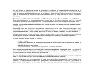 Los libros oficiales, los auxiliares, los manuales de procedimientos y contabilidad, los papeles de trabajo, los justificantes de los
comprobantes de diario, las conciliaciones, etc., constituyen evidencias que apoyan la preparación de los estados financieros. Los
datos de contabilidad utilizados para la elaboración de los estados no pueden considerarse suficientes por sí mismos y por otra
parte, sin la comprobación de la corrección y exactitud de los datos básicos no puede justificarse una opinión sobre estados
financieros .
La evidencia comprobatoria incluye materiales documentados, tales como, cheques, facturas, contratos, actas, confirmaciones y
otras declaraciones escritas por personas responsables, información esta, que el Auditor o Revisor Fiscal obtiene por medio de su
investigación, observación, inspección y examen físico y que le permite llegar a conclusiones por medio de razonamiento lógico.
La mayor parte del trabajo del auditor independiente para formular su opinión sobre estados financieros consiste en obtener y
examinar evidencia.
La medida de validez de tal evidencia para los propósitos de auditoría queda a juicio del auditor; en este aspecto la evidencia para la
auditoría difiere de la evidencia legal la cual está circunscrita por reglas rígidas. La manera como la evidencia influye sobre el
auditor varía sustancialmente a medida que él se va formando una opinión con respecto a los estados financieros bajo examen.
La objetividad, el tiempo de conseguir la evidencia, el grado en que ésta sea pertinente y también la existencia de otras pruebas que
puedan respaldar las mismas conclusiones, pueden también considerarse como factores para determinar su competencia.
El auditor comprueba los datos contables por medio de:
- análisis y revisión;
- reconstrucción de los pasos de procedimientos seguidos en el proceso contable y en la preparación de planillas y/o
distribuciones;
- por medio de repetición de los cálculos, y
- conciliando otras clases y aplicaciones que tengan relación con la misma información.
En un sistema contable que haya sido conformado sana y cuidadosamente debe haber una integridad interna y una interrelación
aparente a través de tales procedimientos que constituya evidencia persuasiva de que los estados financieros en realidad presentan
la posición financiera y el resultado de operaciones razonablemente.
Los documentos pertinentes para respaldar asientos en las cuentas y representaciones en los estados financieros ordinariamente
están a la mano en los archivos de la compañía y pueden ser utilizados por el auditor para su examen.
Dentro de la organización de la compañía y fuera de ella existen también personas informadas a quienes el auditor puede dirigir sus
preguntas. Los activos que tienen existencia física también están al alcance del auditor para su inspección. Las actividades del
personal de la compañía pueden ser observadas. El auditor puede llegar a conclusiones respecto a la validez de las varias
 
