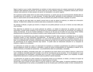 Según el grado en que el auditor independiente se mantiene en duda sustancial acerca de cualquier aseveración de significancia
material él debe abstenerse de formular una opinión hasta que no haya obtenido suficiente y competente evidencia para remover
cualquier duda sustancial o él debe expresar una opinión con salvedades o una opinión negativa.
Por lo general el auditor trabaja dentro de ciertos límites económicos; su opinión para que sea económicamente utilizable debe ser
formulada dentro de un tiempo y un costo razonable. El auditor debe decidir, ejercitando su juicio profesional, si la evidencia que
está a su alcance dentro de los límites del tiempo y costo es suficiente para justificar el formular y expresar una opinión.
Como una regla de guía debe haber una relación racional entre el costo de obtener la evidencia y la utilidad de la información
obtenida. Al determinar la utilidad de la evidencia debe darse consideración al relativo riesgo.
Sin embargo la dificulta y el gasto que encierra un chequeo de una partida particular no son por sí mismos una base válida para
omitir la prueba.
Para determinar la extensión de una prueba particular de auditoría y el método de seleccionar las partidas que deben ser
examinadas, el Auditor puede considerar el uso de técnicas de muestreo estadístico que pueden ser encontradas muy ventajosa en
ciertas circunstancias. El uso de muestreo estadístico no reduce el uso del juicio por el auditor sino que provee ciertas medidas
estadísticas para el resultado de las pruebas de auditoría cuyas medidas pueden de otras maneras no ser disponibles.
Al seleccionar los procedimientos para obtener evidencia competente el Auditor debe reconocer la posibilidad de que los estados
financieros pueden no estar presentados razonablemente. Al desarrollar su opinión debe dar consideración a la evidencia
pertinente aunque ésta pueda aparecer respaldando o en contra de las representaciones hechas en los estados financieros; por lo
tanto, no es suficiente emitir una opinión únicamente sobre la base de que nada vino a la atención del auditor que le hiciera dudar de
las aseveraciones de los estados financieros bajo examen. El auditor debe ser enteramente exhaustivo en su búsqueda de
evidencia, y objetivo en su evaluación.
La confirmación de cuentas por cobrar y la observación de inventarios se consideran procedimientos de auditoría de aceptación
general obligatorios cuando son prácticos y razonables y cuando los activos correspondientes son importantes en relación con la
posición financiera y el resultado de operaciones. Los procedimientos deben ser practicables y razonables.
En el lenguaje de auditoría, practicable quiere decir, con capacidad de ser hecho dentro de los medios al alcance o dentro de la
razón o prudencia; razonable quiere decir sensible a la luz de las circunstancias que los envuelven. En la rara situación en la que
estos procedimientos son practicables y razonables pero no se usan y otros procedimientos pueden y son empleados, el auditor
independiente debe tener en cuenta que él tiene el peso de justificar la opinión expresada.
La confirmación de cuentas por cobrar requiere la comunicación directa con los deudores; el método y el tiempo de requerir tal
confirmación y la cantidad que debe ser requerida son determinadas por el Auditor.
Asuntos tales como el grado de control interno al cual las cuentas por cobrar están sujetas, la aparente posibilidad de disputas,
errores o irregularidades en las cuentas y la probabilidad de que las circulares para confirmación puedan no tener consideración por
 