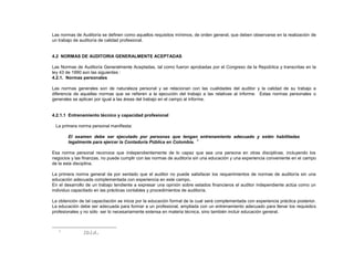 Las normas de Auditoría se definen como aquellos requisitos mínimos, de orden general, que deben observarse en la realización de
un trabajo de auditoría de calidad profesional.
4.2 NORMAS DE AUDITORIA GENERALMENTE ACEPTADAS
Las Normas de Auditoría Generalmente Aceptadas, tal como fueron aprobadas por el Congreso de la República y transcritas en la
ley 43 de 1990 son las siguientes :
4.2.1. Normas personales
Las normas generales son de naturaleza personal y se relacionan con las cualidades del auditor y la calidad de su trabajo a
diferencia de aquellas normas que se refieren a la ejecución del trabajo a las relativas al informe. Estas normas personales o
generales se aplican por igual a las áreas del trabajo en el campo al informe.
4.2.1.1 Entrenamiento técnico y capacidad profesional
La primera norma personal manifiesta:
El examen debe ser ejecutado por personas que tengan entrenamiento adecuado y estén habilitadas
legalmente para ejercer la Contaduría Pública en Colombia.
2
Esa norma personal reconoce que independientemente de lo capaz que sea una persona en otras disciplinas, incluyendo los
negocios y las finanzas, no puede cumplir con las normas de auditoría sin una educación y una experiencia conveniente en el campo
de la esta disciplina.
La primera norma general da por sentado que el auditor no puede satisfacer los requerimientos de normas de auditoría sin una
educación adecuada complementada con experiencia en este campo.
En el desarrollo de un trabajo tendiente a expresar una opinión sobre estados financieros el auditor independiente actúa como un
individuo capacitado en las prácticas contables y procedimientos de auditoría.
La obtención de tal capacitación se inicia por la educación formal de la cual será complementada con experiencia práctica posterior.
La educación debe ser adecuada para formar a un profesional, ampliada con un entrenamiento adecuado para llenar los requisitos
profesionales y no sólo ser lo necesariamente extensa en materia técnica, sino también incluir educación general.
1
Ibíd.
 