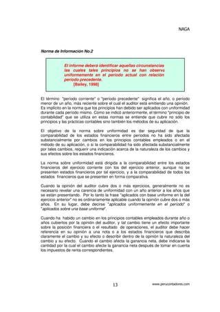 NAGA
www.perucontadores.com13
Norma de Información No.2
El informe deberá identificar aquellas circunstancias en
las cuales tales principios no se han observado
uniformemente en el período actual con relación al
período precedente.
[Bailey, 1998]
El término "período corriente" o "período precedente" significa el año, o período
menor de un año, más reciente sobre el cual el auditor está emitiendo una opinión.
Es implícito en la norma que los principios han debido ser aplicados con uniformidad
durante cada período mismo. Como se indicó anteriormente, el término "principio de
contabilidad" que se utiliza en estas normas se entiende que cubre no sólo los
principios y las prácticas contables sino también los métodos de su aplicación.
El objetivo de la norma sobre uniformidad es dar seguridad de que la
comparabilidad de los estados financieros entre períodos no ha sido afectada
substancialmente por cambios en los principios contables empleados o en el
método de su aplicación, o si la comparabilidad ha sido afectada substancialmente
por tales cambios, requerir una indicación acerca de la naturaleza de los cambios y
sus efectos sobre los estados financieros.
La norma sobre uniformidad está dirigida a la comparabilidad entre los estados
financieros del ejercicio corriente con los del ejercicio anterior, aunque no se
presenten estados financieros por tal ejercicio, y a la comparabilidad de todos los
estados financieros que se presenten en forma comparativa.
Cuando la opinión del auditor cubre dos o más ejercicios, generalmente no es
necesario revelar una carencia de uniformidad con un año anterior a los años que
se están presentando. Por lo tanto la frase "aplicados con base uniforme en la del
ejercicio anterior" no es ordinariamente aplicable cuando la opinión cubre dos o más
años. En su lugar, debe decirse "aplicados uniformemente en el período" o
"aplicados sobre una base uniforme".
Cuando ha habido un cambio en los principios contables empleados durante año o
años cubiertos por la opinión del auditor, y tal cambio tiene un efecto importante
sobre la posición financiera o el resultado de operaciones, el auditor debe hacer
referencia en su opinión a una nota o a los estados financieros que describa
claramente el cambio y su efecto o describir dentro de la opinión la naturaleza del
cambio y su efecto. Cuando el cambio afecta la ganancia neta, debe indicarse la
cantidad por la cual el cambio afecte la ganancia neta después de tomar en cuenta
los impuestos de renta correspondientes.
 