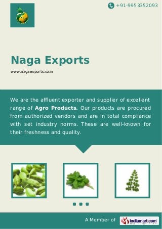 +91-9953352093

Naga Exports
www.nagaexports.co.in

We are the aﬄuent exporter and supplier of excellent
range of Agro Products. Our products are procured
from authorized vendors and are in total compliance
with set industry norms. These are well-known for
their freshness and quality.

A Member of

 