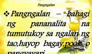 Pangngalan
Pangngalan – bahagi
ng pananalita na
tumutukoy sa ngalan ng
tao,hayop bagay,pook o
 