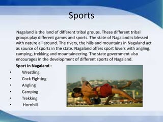 Sports
Nagaland is the land of different tribal groups. These different tribal
groups play different games and sports. The state of Nagaland is blessed
with nature all around. The rivers, the hills and mountains in Nagaland act
as source of sports in the state. Nagaland offers sport lovers with angling,
camping, trekking and mountaineering. The state government also
encourages in the development of different sports of Nagaland.
Sport in Nagaland :
• Wrestling
• Cock Fighting
• Angling
• Camping
• Trekking
• Hornbill
 