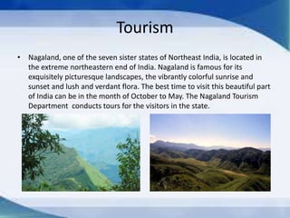 Tourism
• Nagaland, one of the seven sister states of Northeast India, is located in
the extreme northeastern end of India. Nagaland is famous for its
exquisitely picturesque landscapes, the vibrantly colorful sunrise and
sunset and lush and verdant flora. The best time to visit this beautiful part
of India can be in the month of October to May. The Nagaland Tourism
Department conducts tours for the visitors in the state.
 