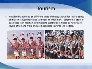 Tourism
• Nagaland is home to 16 different kinds of tribes, known for their distinct
and fascinating culture and tradition. The traditional ceremonial attire of
each tribe is in itself an awe inspiring sight to see. Nagas by nature are
lovers of fun and frolic and are hospitable towards the visitors.
 