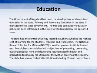 Education
The Government of Nagaland has been the development of elementary
education in the state. Primary and Secondary Education in the state is
managed by the state government. The free and compulsory education
policy has been introduced in the state for students below the age of 14
years.
The state has one central university located at Kohima which is the highest
seat of learning for the students, teachers and researchers. The National
Research Centre for Mithun (NRCM) is another pioneer institute located
near Medziphema established with objectives of protecting, preserving,
evolving superior herd and developing location specific health and
production technology for Mithun for the Mithun rearers of the country.
The state has several technical institutions including ITIs and polytechnics.
 