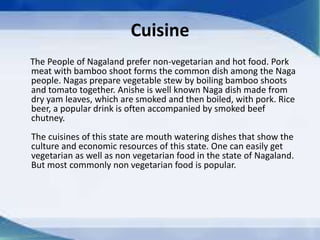 Cuisine
The People of Nagaland prefer non-vegetarian and hot food. Pork
meat with bamboo shoot forms the common dish among the Naga
people. Nagas prepare vegetable stew by boiling bamboo shoots
and tomato together. Anishe is well known Naga dish made from
dry yam leaves, which are smoked and then boiled, with pork. Rice
beer, a popular drink is often accompanied by smoked beef
chutney.
The cuisines of this state are mouth watering dishes that show the
culture and economic resources of this state. One can easily get
vegetarian as well as non vegetarian food in the state of Nagaland.
But most commonly non vegetarian food is popular.
 