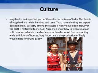 Culture
• Nagaland is an important part of the colourful culture of India. The forests
of Nagaland are rich in bamboo and cane. Thus, naturally they are expert
basket makers. Basketry among the Nagas is highly developed. However,
the craft is restricted to men. All Naga men know how to weave mats of
split bamboo, which is the chief material besides wood for constructing
walls and floors of houses. Very important is the production of finely
woven mats for drying paddy.
 