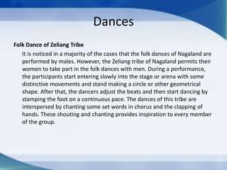 Dances
Folk Dance of Zeliang Tribe
It is noticed in a majority of the cases that the folk dances of Nagaland are
performed by males. However, the Zeliang tribe of Nagaland permits their
women to take part in the folk dances with men. During a performance,
the participants start entering slowly into the stage or arena with some
distinctive movements and stand making a circle or other geometrical
shape. After that, the dancers adjust the beats and then start dancing by
stamping the foot on a continuous pace. The dances of this tribe are
interspersed by chanting some set words in chorus and the clapping of
hands. These shouting and chanting provides inspiration to every member
of the group.
 