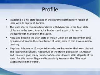 Profile
• Nagaland is a hill state located in the extreme northeastern region of
India with its capital at Kohima.
• The state shares common boundaries with Myanmar in the East, state
of Assam in the West; Arunachal Pradesh and a part of Assam in
the North with Manipur in the south.
• Nagaland became the 16th state of Indian Union on 1st December 1963
by anamendment in the constitution of India; prior to that it was a union
territory.
• Nagaland is home to 16 major tribes who are known for their own distinct
and fascinating cultures. About 90% of the state’s population is Christian
and there are good many number of churches located all in all parts of the
state. For this reason Nagaland is popularly known as the "The most
Baptist state in the world”.
 