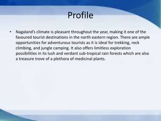Profile
• Nagaland’s climate is pleasant throughout the year, making it one of the
favoured tourist destinations in the north eastern region. There are ample
opportunities for adventurous tourists as it is ideal for trekking, rock
climbing, and jungle camping. It also offers limitless exploration
possibilities in its lush and verdant sub-tropical rain forests which are also
a treasure trove of a plethora of medicinal plants.
 